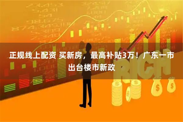 正规线上配资 买新房，最高补贴3万！广东一市出台楼市新政