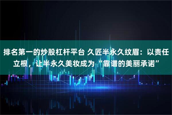 排名第一的炒股杠杆平台 久匠半永久纹眉：以责任立根，让半永久美妆成为 “靠谱的美丽承诺”