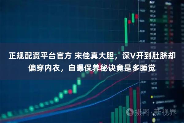 正规配资平台官方 宋佳真大胆，深V开到肚脐却偏穿内衣，自曝保养秘诀竟是多睡觉