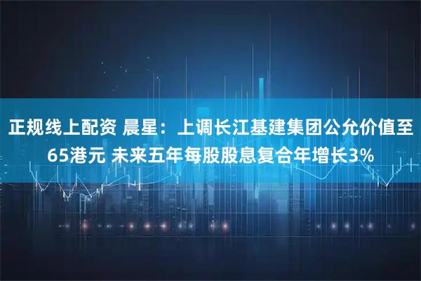 正规线上配资 晨星：上调长江基建集团公允价值至65港元 未来五年每股股息复合年增长3%